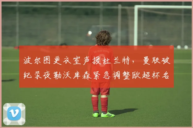 波尔图更衣室声援杜兰特，曼联破纪录夜勒沃库森紧急调整
