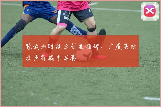 蓉城加时绝杀创里程碑，广厦集结发声备战季后赛