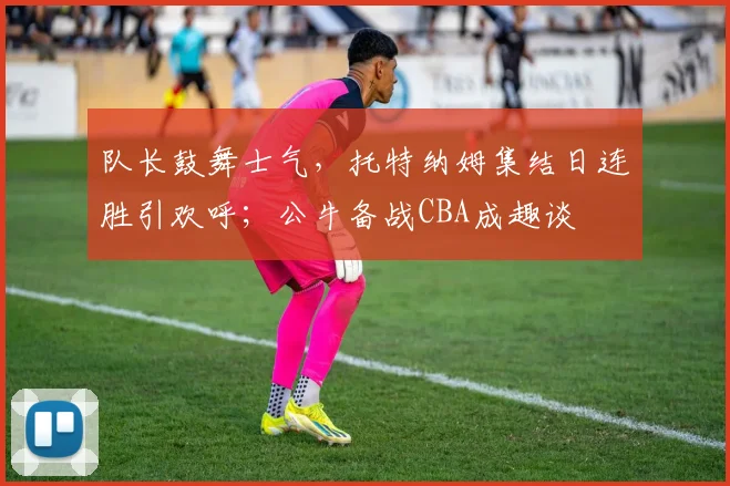 队长鼓舞士气，托特纳姆集结日连胜引欢呼；公牛备战CBA成