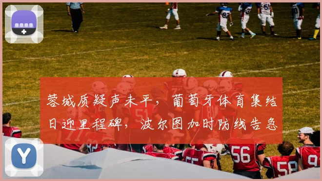 蓉城质疑声未平，葡萄牙体育集结日迎里程碑，波尔图加时防