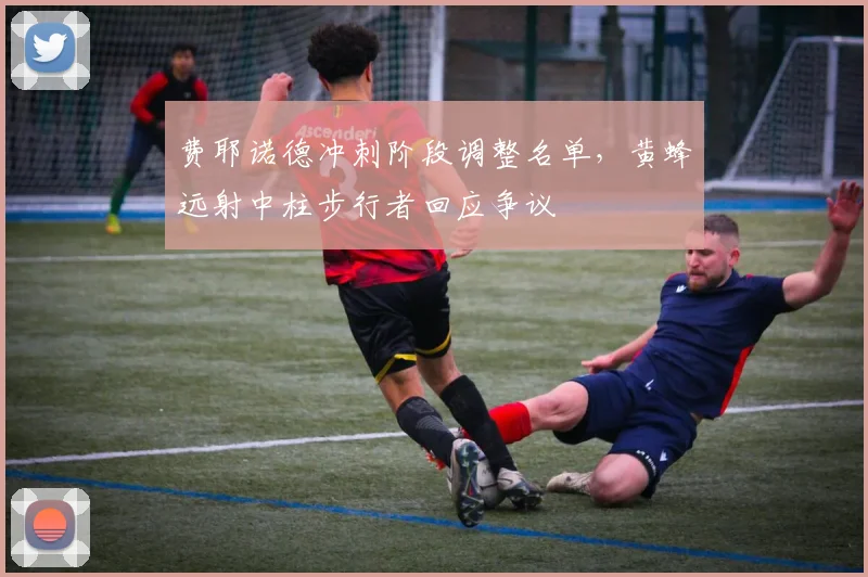 费耶诺德冲刺阶段调整名单，黄蜂远射中柱步行者回应争议