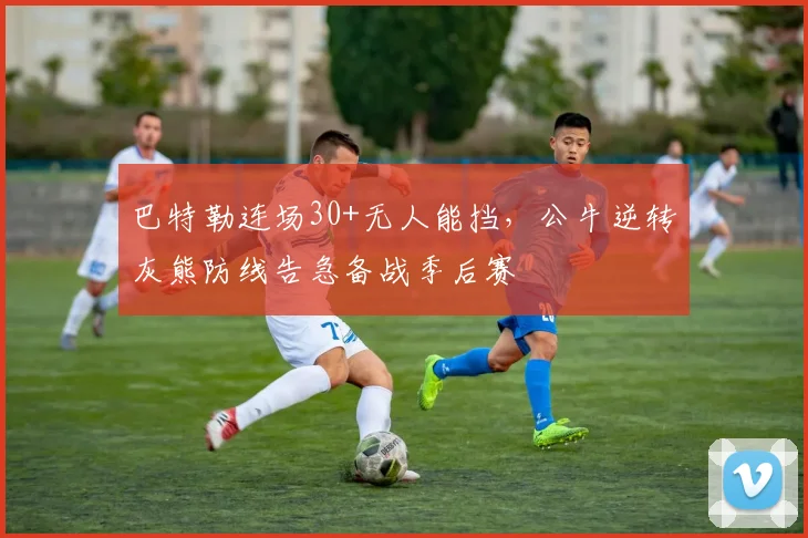 巴特勒连场30+无人能挡，公牛逆转灰熊防线告急备战季后