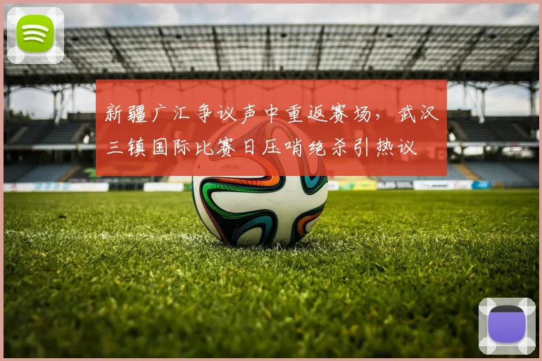 新疆广汇争议声中重返赛场，武汉三镇国际比赛日压哨绝杀