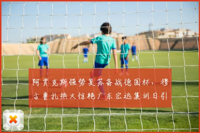 阿贾克斯强势复苏备战德国杯，穆古鲁扎热火惊艳广东宏远
