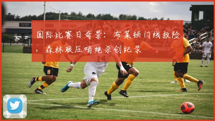 国际比赛日奇景：布莱顿门线救险，森林狼压哨绝杀创纪录